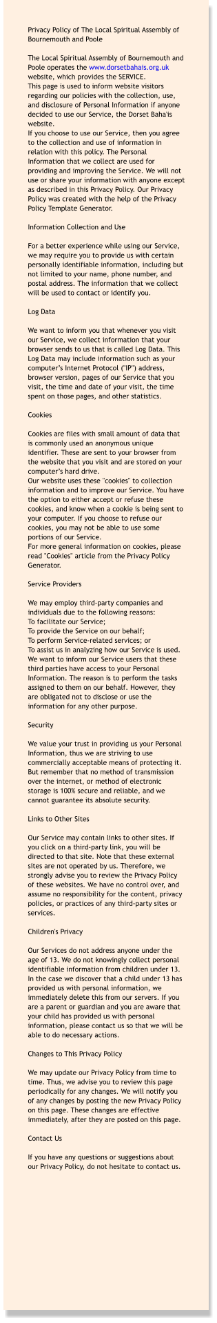 Privacy Policy of The Local Spiritual Assembly of Bournemouth and Poole  The Local Spiritual Assembly of Bournemouth and Poole operates the www.dorsetbahais.org.uk website, which provides the SERVICE. This page is used to inform website visitors regarding our policies with the collection, use, and disclosure of Personal Information if anyone decided to use our Service, the Dorset Baha'is website. If you choose to use our Service, then you agree to the collection and use of information in relation with this policy. The Personal Information that we collect are used for providing and improving the Service. We will not use or share your information with anyone except as described in this Privacy Policy. Our Privacy Policy was created with the help of the Privacy Policy Template Generator.  Information Collection and Use  For a better experience while using our Service, we may require you to provide us with certain personally identifiable information, including but not limited to your name, phone number, and postal address. The information that we collect will be used to contact or identify you.  Log Data  We want to inform you that whenever you visit our Service, we collect information that your browser sends to us that is called Log Data. This Log Data may include information such as your computer’s Internet Protocol ("IP") address, browser version, pages of our Service that you visit, the time and date of your visit, the time spent on those pages, and other statistics.  Cookies  Cookies are files with small amount of data that is commonly used an anonymous unique identifier. These are sent to your browser from the website that you visit and are stored on your computer’s hard drive. Our website uses these "cookies" to collection information and to improve our Service. You have the option to either accept or refuse these cookies, and know when a cookie is being sent to your computer. If you choose to refuse our cookies, you may not be able to use some portions of our Service. For more general information on cookies, please read "Cookies" article from the Privacy Policy Generator.  Service Providers  We may employ third-party companies and individuals due to the following reasons: To facilitate our Service; To provide the Service on our behalf; To perform Service-related services; or To assist us in analyzing how our Service is used. We want to inform our Service users that these third parties have access to your Personal Information. The reason is to perform the tasks assigned to them on our behalf. However, they are obligated not to disclose or use the information for any other purpose.  Security  We value your trust in providing us your Personal Information, thus we are striving to use commercially acceptable means of protecting it. But remember that no method of transmission over the internet, or method of electronic storage is 100% secure and reliable, and we cannot guarantee its absolute security.  Links to Other Sites  Our Service may contain links to other sites. If you click on a third-party link, you will be directed to that site. Note that these external sites are not operated by us. Therefore, we strongly advise you to review the Privacy Policy of these websites. We have no control over, and assume no responsibility for the content, privacy policies, or practices of any third-party sites or services.  Children's Privacy  Our Services do not address anyone under the age of 13. We do not knowingly collect personal identifiable information from children under 13. In the case we discover that a child under 13 has provided us with personal information, we immediately delete this from our servers. If you are a parent or guardian and you are aware that your child has provided us with personal information, please contact us so that we will be able to do necessary actions.  Changes to This Privacy Policy  We may update our Privacy Policy from time to time. Thus, we advise you to review this page periodically for any changes. We will notify you of any changes by posting the new Privacy Policy on this page. These changes are effective immediately, after they are posted on this page.  Contact Us  If you have any questions or suggestions about our Privacy Policy, do not hesitate to contact us.